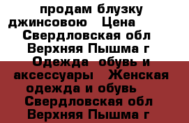 продам блузку джинсовою › Цена ­ 500 - Свердловская обл., Верхняя Пышма г. Одежда, обувь и аксессуары » Женская одежда и обувь   . Свердловская обл.,Верхняя Пышма г.